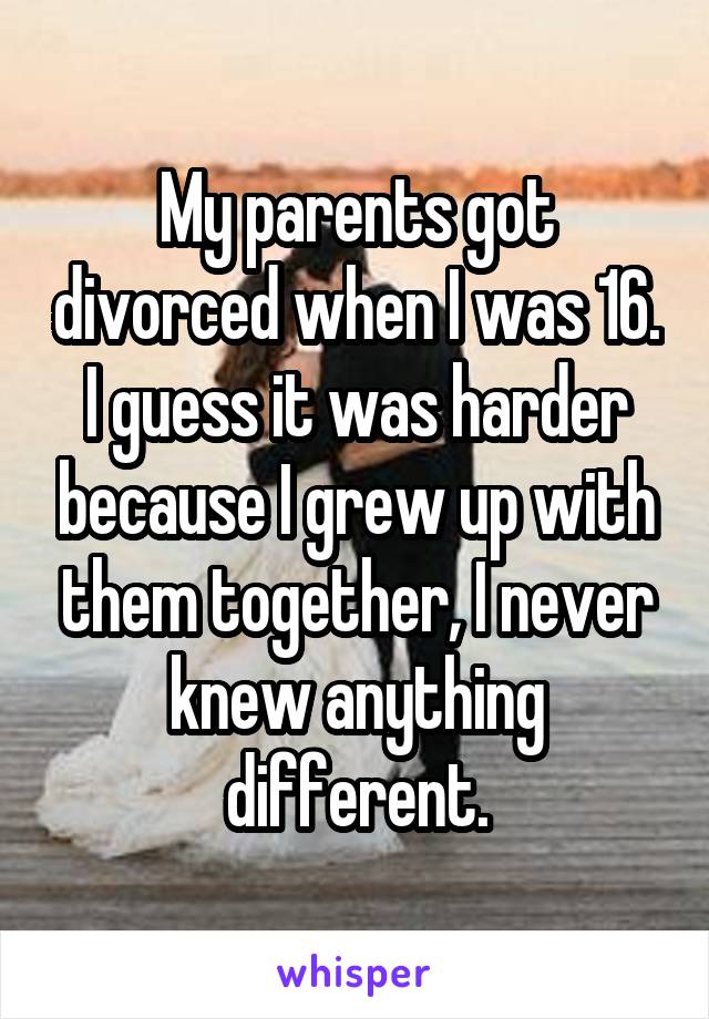 My parents got divorced when I was 16. I guess it was harder because I grew up with them together, I never knew anything different.