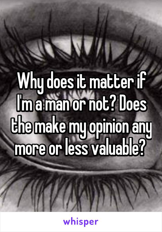 Why does it matter if I'm a man or not? Does the make my opinion any more or less valuable? 