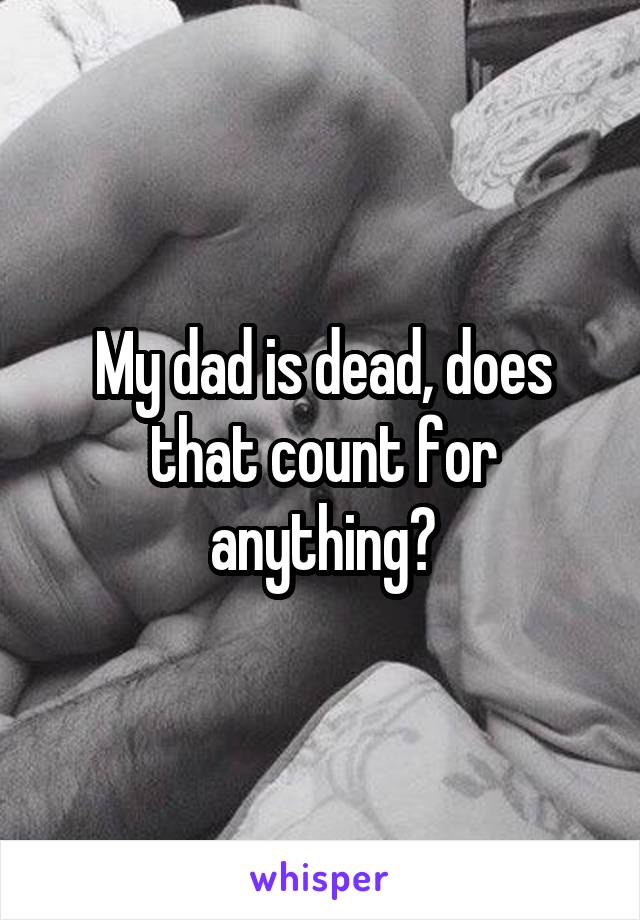 My dad is dead, does that count for anything?