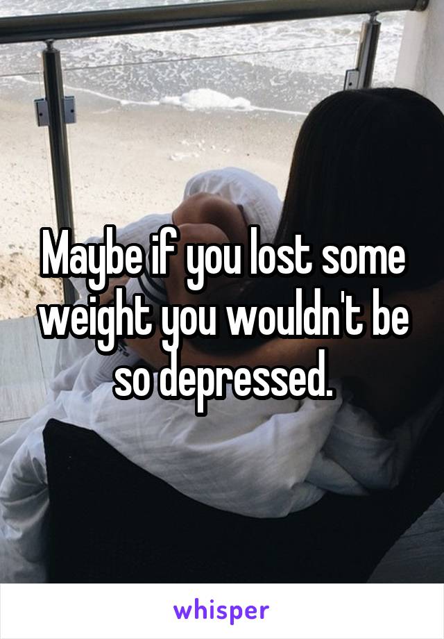 Maybe if you lost some weight you wouldn't be so depressed.