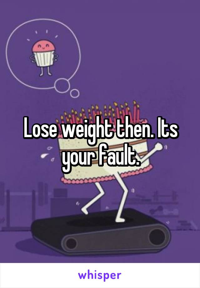 Lose weight then. Its your fault.