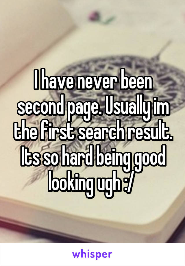 I have never been second page. Usually im the first search result. Its so hard being good looking ugh :/ 