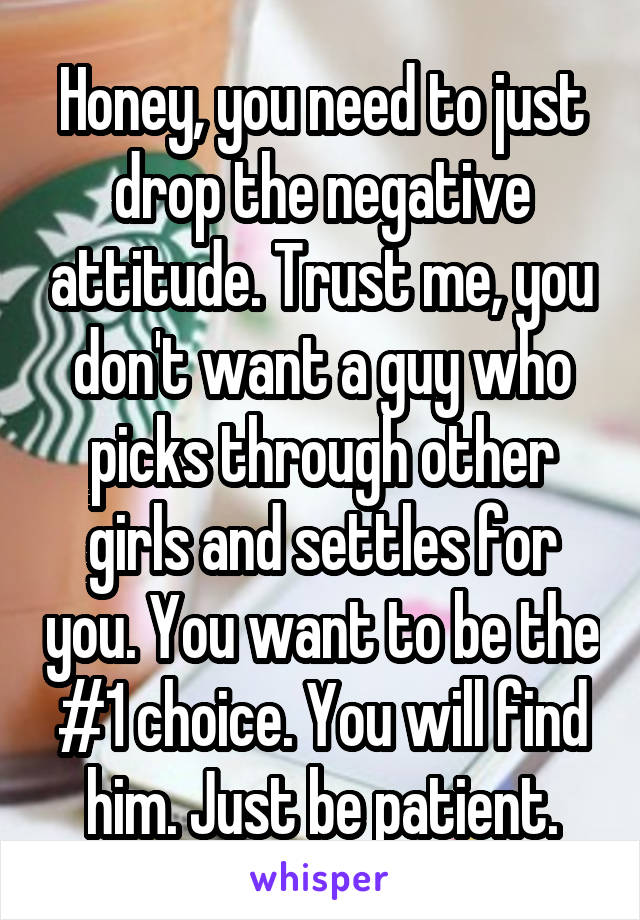 Honey, you need to just drop the negative attitude. Trust me, you don't want a guy who picks through other girls and settles for you. You want to be the #1 choice. You will find him. Just be patient.