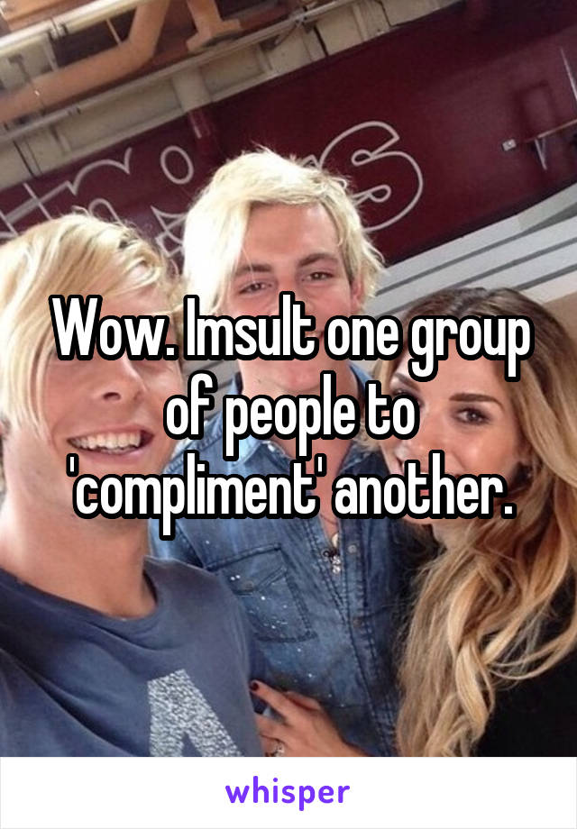 Wow. Imsult one group of people to 'compliment' another.