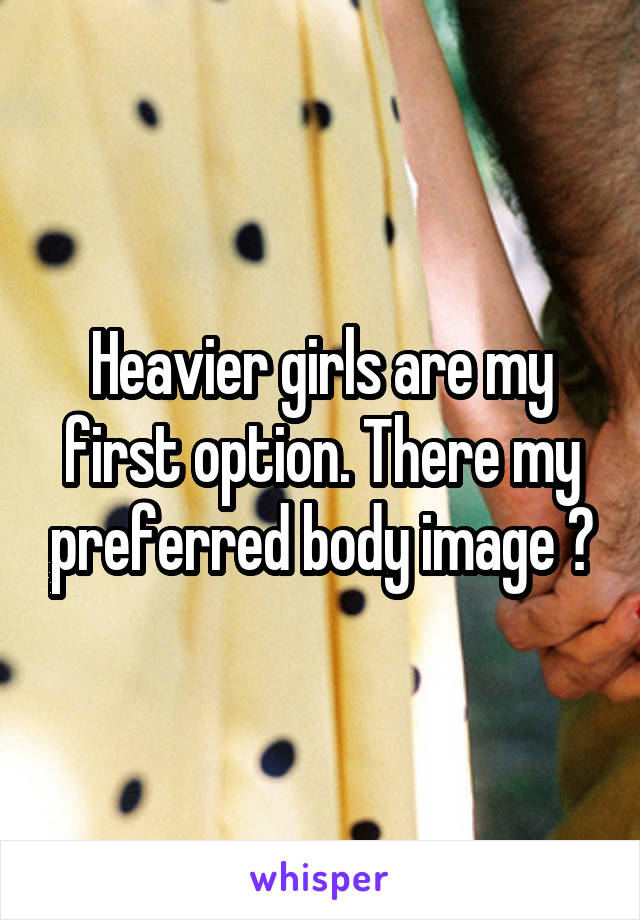 Heavier girls are my first option. There my preferred body image 😁