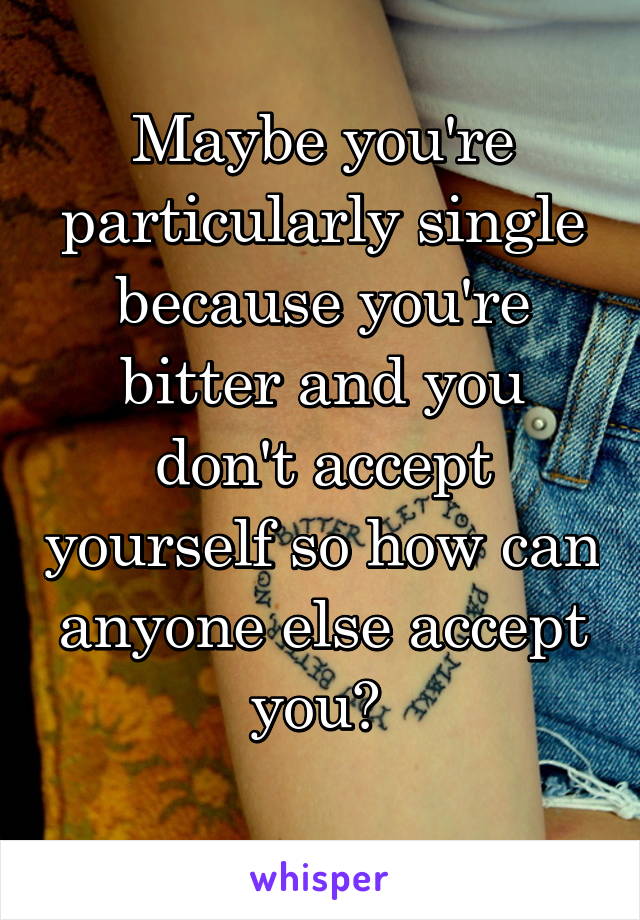 Maybe you're particularly single because you're bitter and you don't accept yourself so how can anyone else accept you? 
