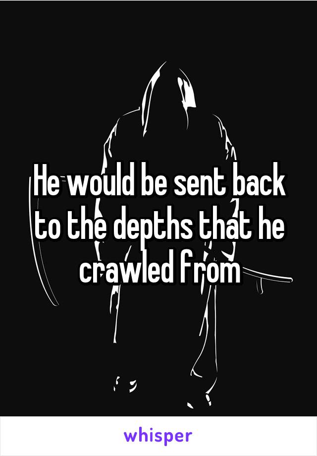 He would be sent back to the depths that he crawled from