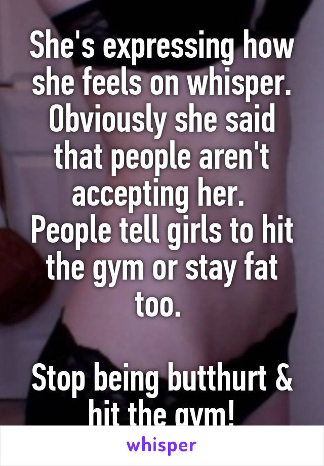 She's expressing how she feels on whisper. Obviously she said that people aren't accepting her. 
People tell girls to hit the gym or stay fat too. 

Stop being butthurt & hit the gym!