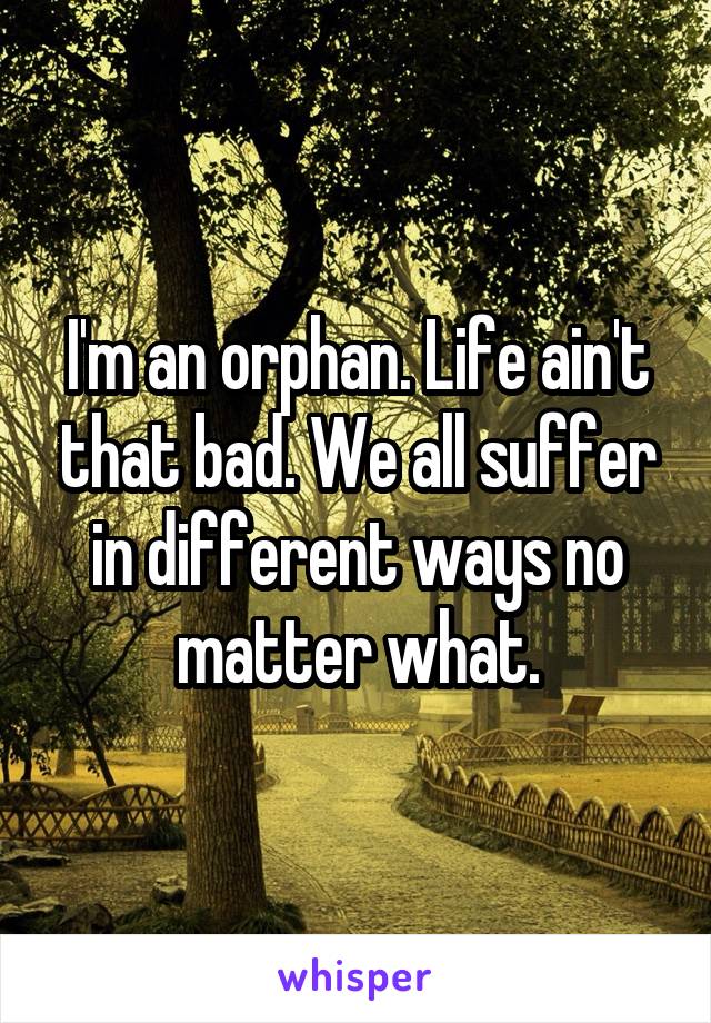 I'm an orphan. Life ain't that bad. We all suffer in different ways no matter what.