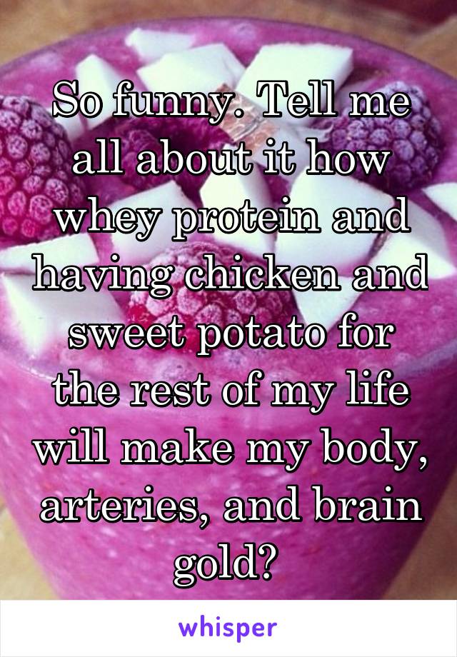 So funny. Tell me all about it how whey protein and having chicken and sweet potato for the rest of my life will make my body, arteries, and brain gold? 