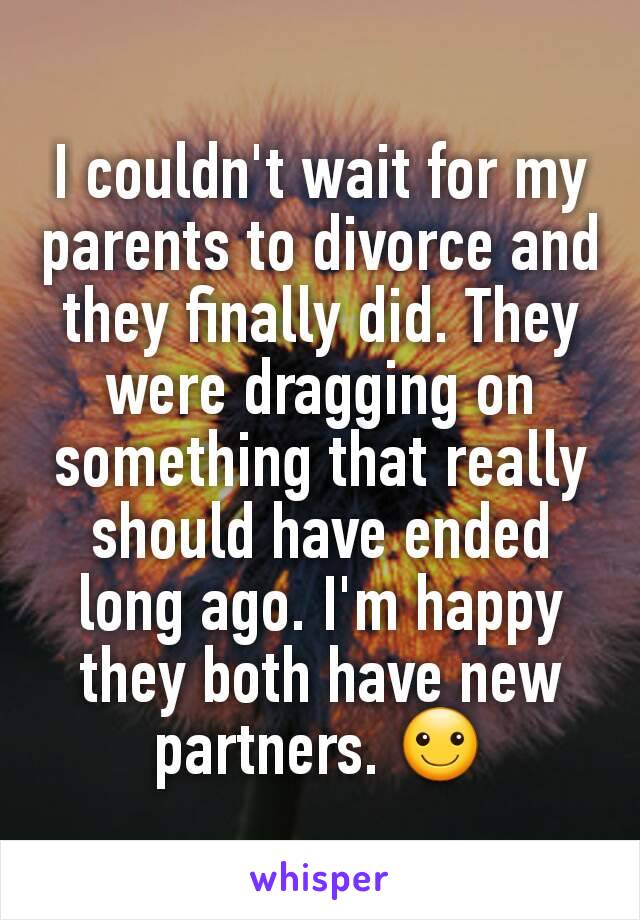 I couldn't wait for my parents to divorce and they finally did. They were dragging on something that really should have ended long ago. I'm happy they both have new partners. ☺