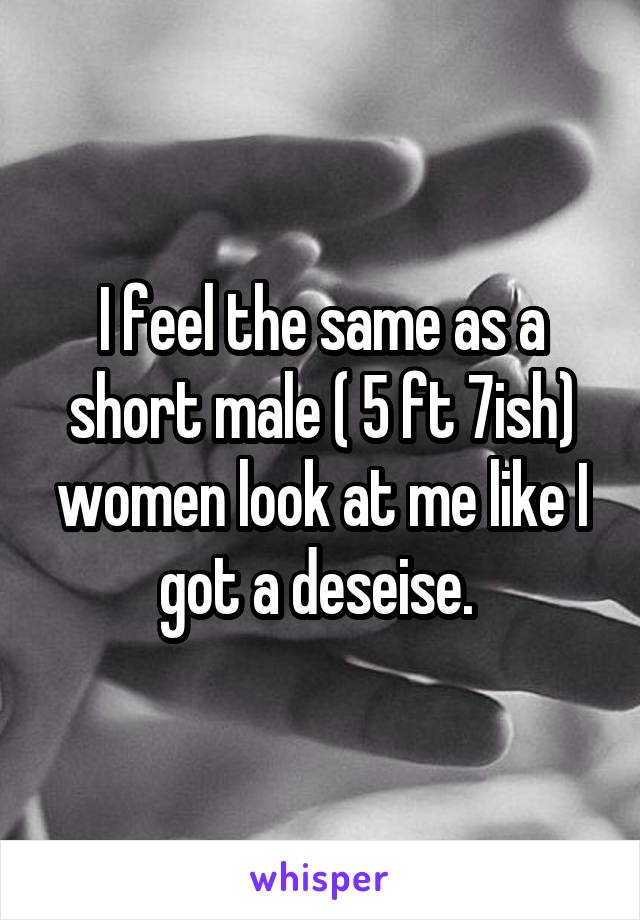 I feel the same as a short male ( 5 ft 7ish) women look at me like I got a deseise. 