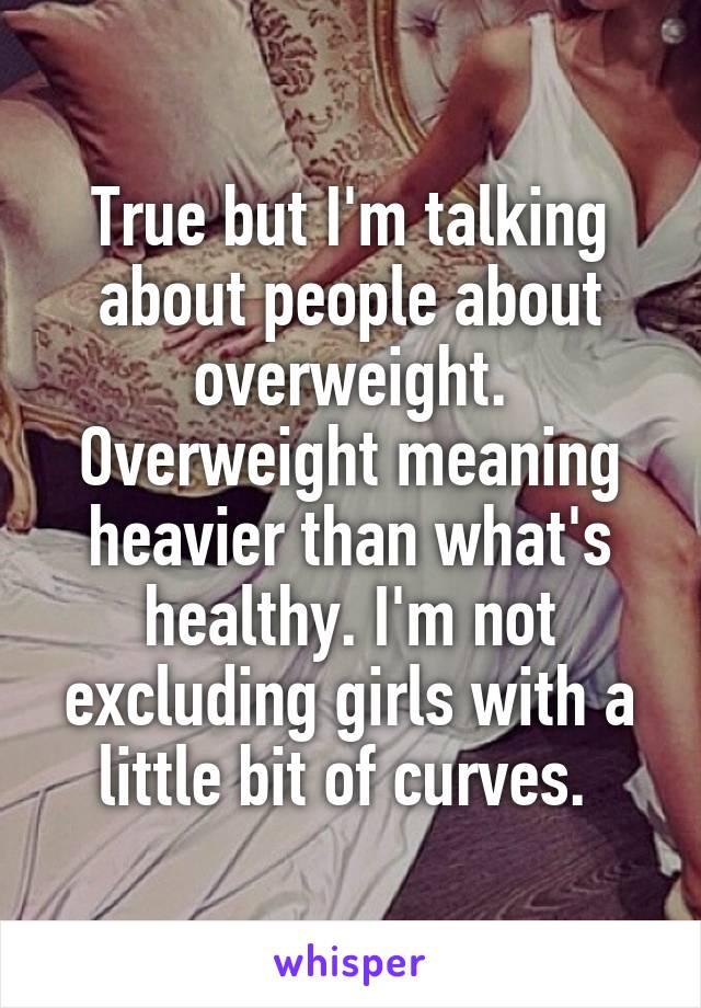 True but I'm talking about people about overweight. Overweight meaning heavier than what's healthy. I'm not excluding girls with a little bit of curves. 