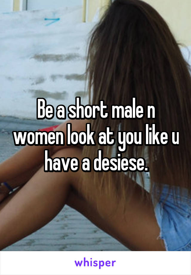 Be a short male n women look at you like u have a desiese.