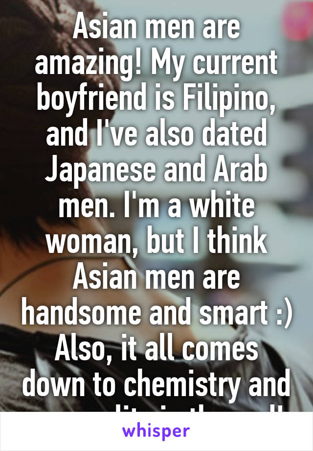 Asian men are amazing! My current boyfriend is Filipino, and I've also dated Japanese and Arab men. I'm a white woman, but I think Asian men are handsome and smart :) Also, it all comes down to chemistry and personality in the end! 