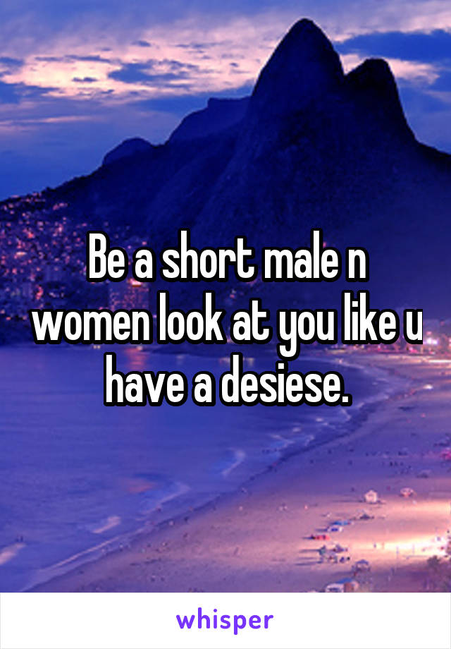 Be a short male n women look at you like u have a desiese.