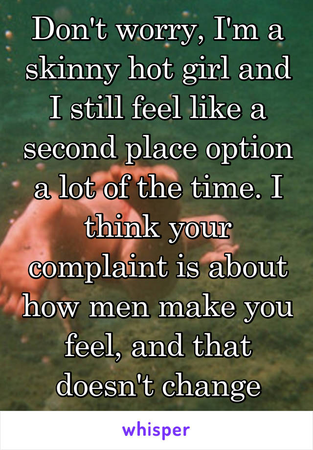 Don't worry, I'm a skinny hot girl and I still feel like a second place option a lot of the time. I think your complaint is about how men make you feel, and that doesn't change much. 