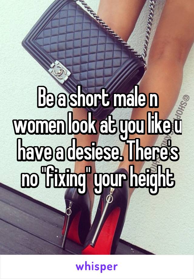 Be a short male n women look at you like u have a desiese. There's no "fixing" your height