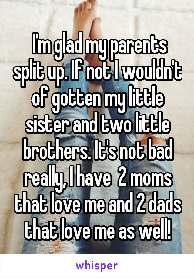  I'm glad my parents split up. If not I wouldn't of gotten my little sister and two little brothers. It's not bad really, I have  2 moms that love me and 2 dads that love me as well!