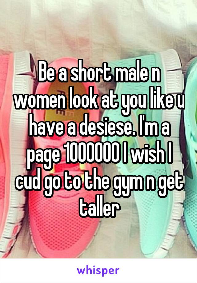 Be a short male n women look at you like u have a desiese. I'm a page 1000000 I wish I cud go to the gym n get taller