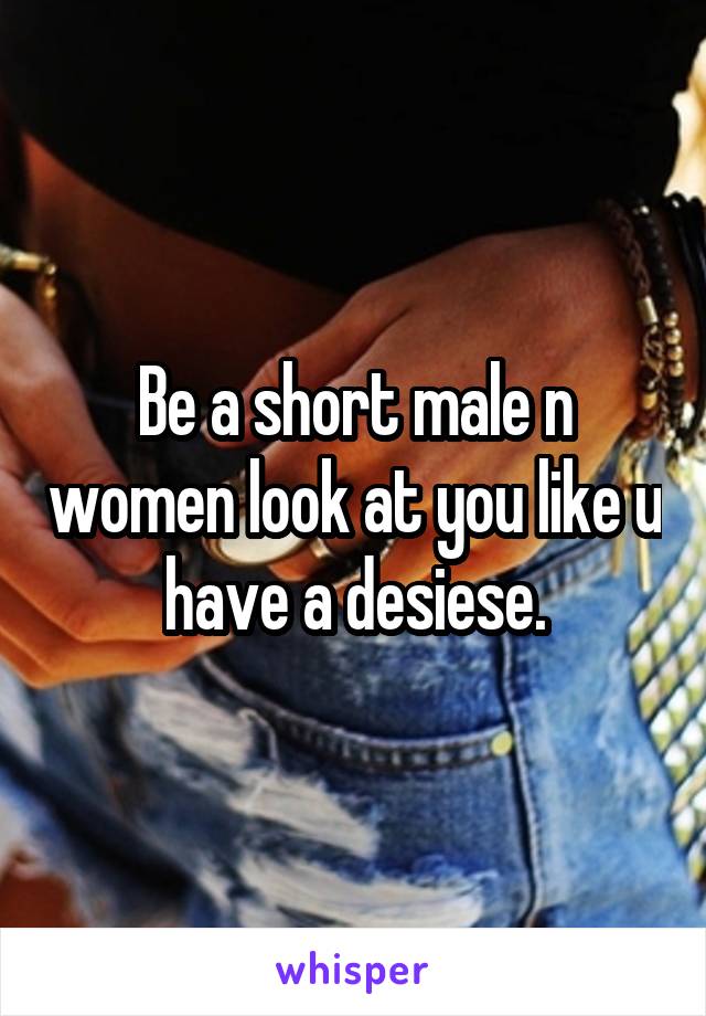 Be a short male n women look at you like u have a desiese.