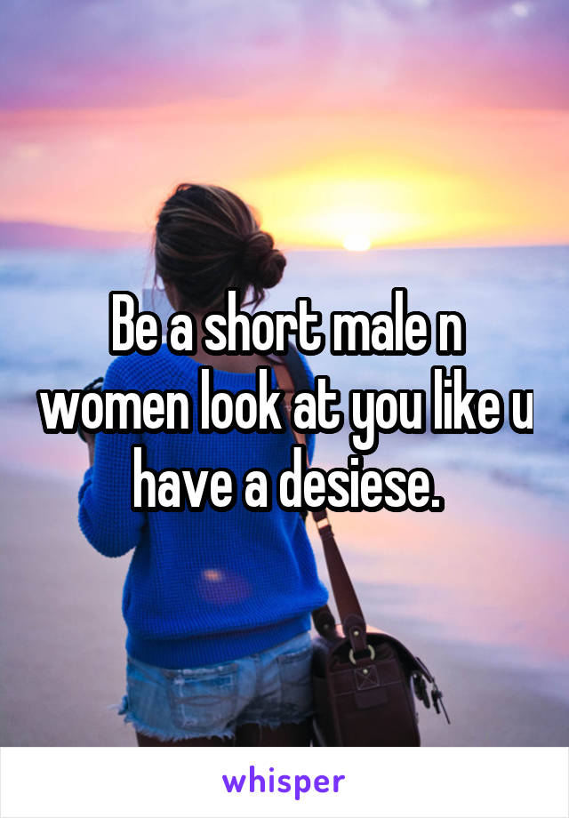 Be a short male n women look at you like u have a desiese.