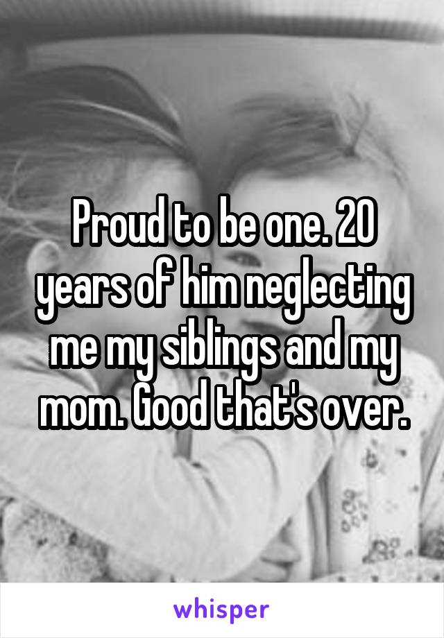 Proud to be one. 20 years of him neglecting me my siblings and my mom. Good that's over.