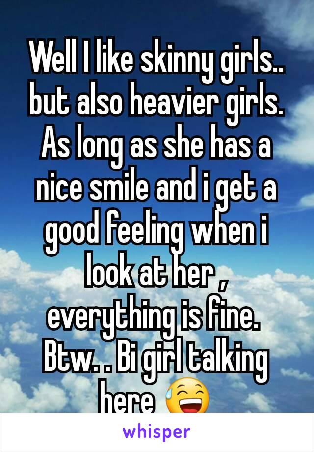 Well I like skinny girls.. but also heavier girls. As long as she has a nice smile and i get a good feeling when i look at her , everything is fine. 
Btw. . Bi girl talking here 😅