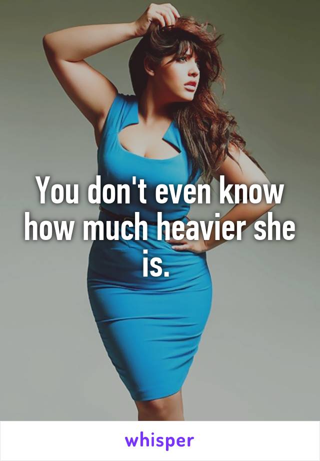 You don't even know how much heavier she is. 