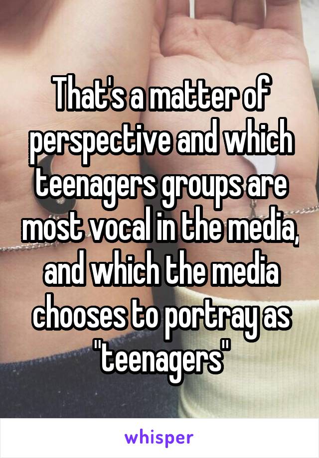 That's a matter of perspective and which teenagers groups are most vocal in the media, and which the media chooses to portray as "teenagers"