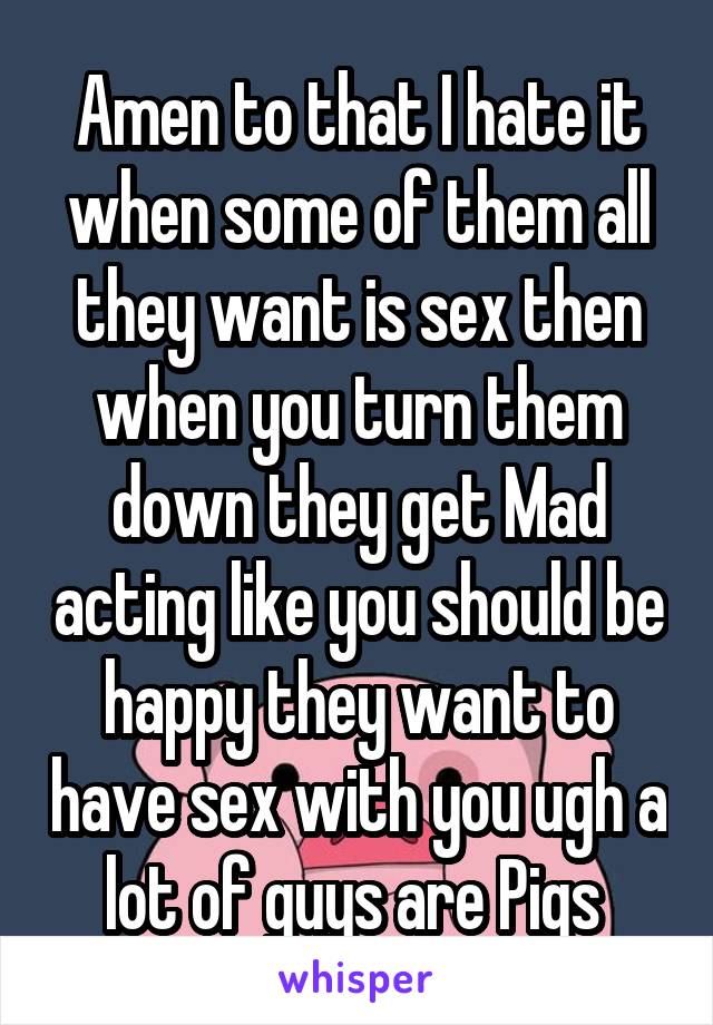 Amen to that I hate it when some of them all they want is sex then when you turn them down they get Mad acting like you should be happy they want to have sex with you ugh a lot of guys are Pigs 