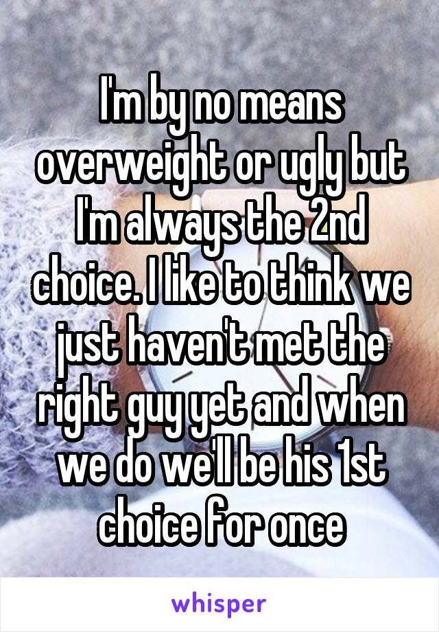 I'm by no means overweight or ugly but I'm always the 2nd choice. I like to think we just haven't met the right guy yet and when we do we'll be his 1st choice for once