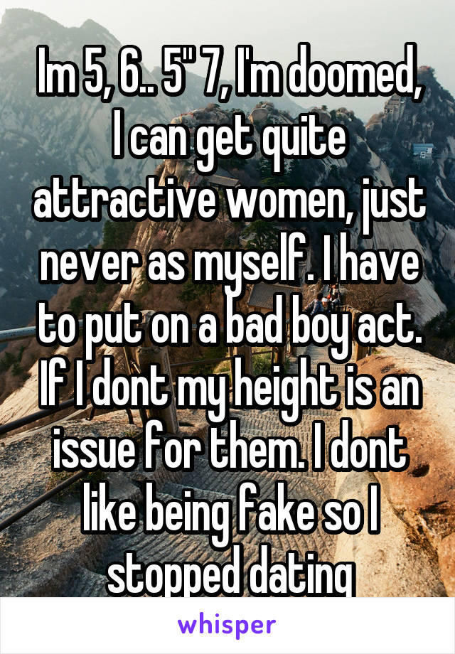 Im 5, 6.. 5" 7, I'm doomed, I can get quite attractive women, just never as myself. I have to put on a bad boy act. If I dont my height is an issue for them. I dont like being fake so I stopped dating