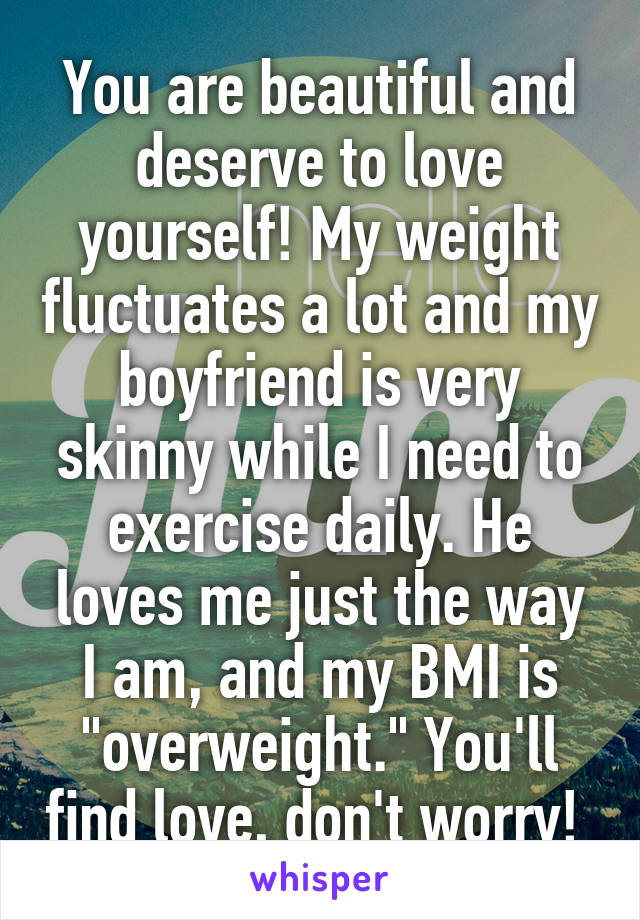 You are beautiful and deserve to love yourself! My weight fluctuates a lot and my boyfriend is very skinny while I need to exercise daily. He loves me just the way I am, and my BMI is "overweight." You'll find love, don't worry! 