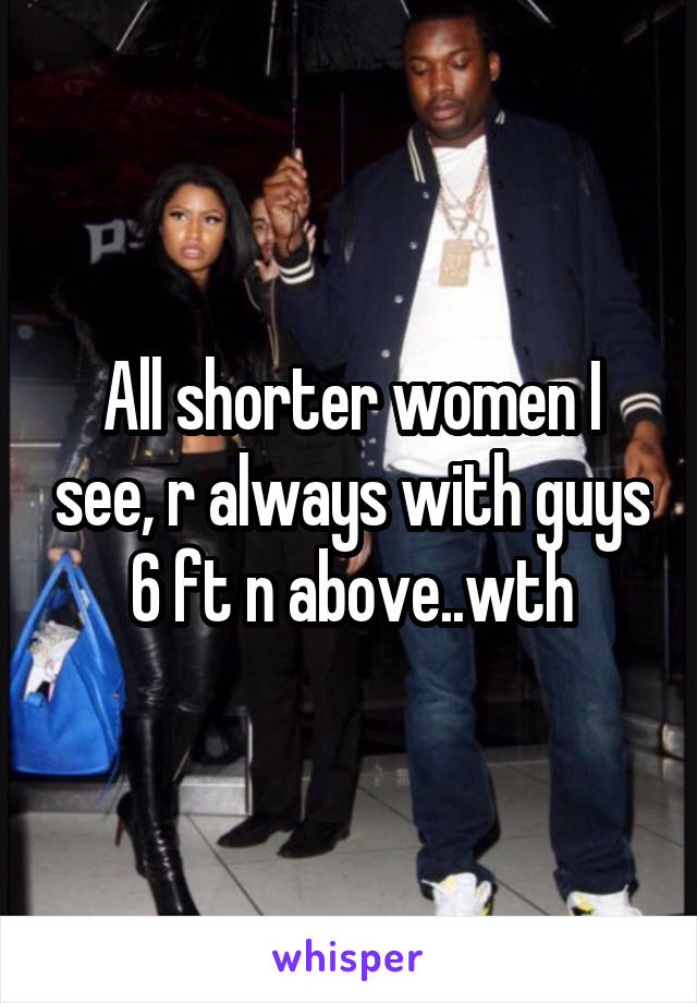 All shorter women I see, r always with guys 6 ft n above..wth