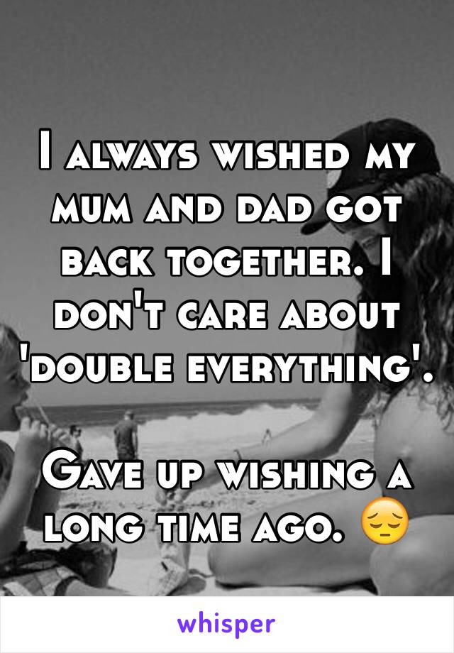 I always wished my mum and dad got back together. I don't care about 'double everything'. 

Gave up wishing a long time ago. 😔