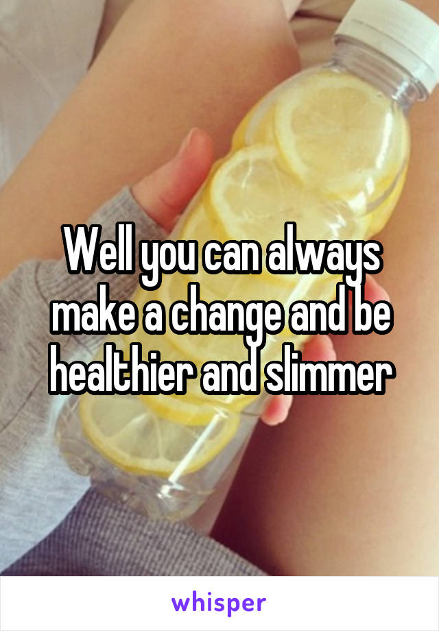 Well you can always make a change and be healthier and slimmer