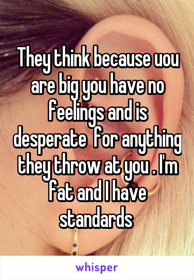 They think because uou are big you have no feelings and is desperate  for anything they throw at you . I'm fat and I have standards 