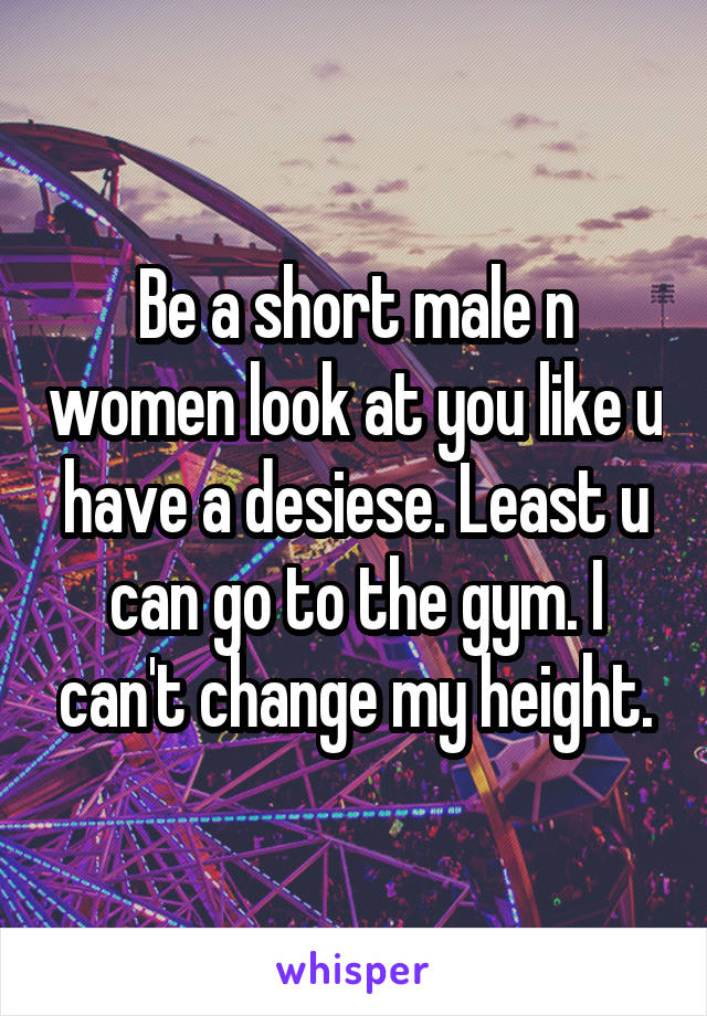 Be a short male n women look at you like u have a desiese. Least u can go to the gym. I can't change my height.