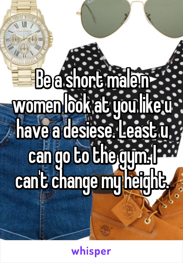 Be a short male n women look at you like u have a desiese. Least u can go to the gym. I can't change my height.