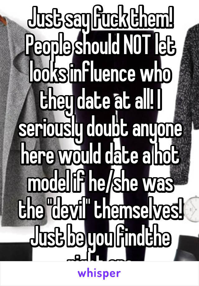 Just say fuck them! People should NOT let looks influence who they date at all! I seriously doubt anyone here would date a hot model if he/she was the "devil" themselves! Just be you findthe right one