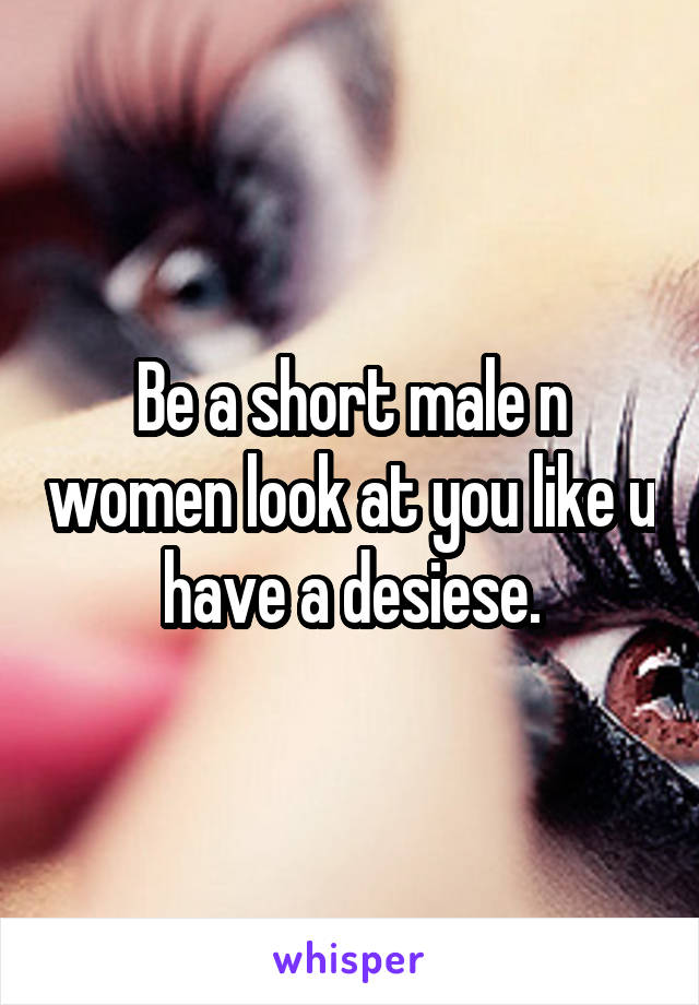 Be a short male n women look at you like u have a desiese.