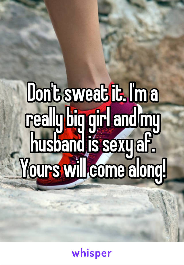 Don't sweat it. I'm a really big girl and my husband is sexy af. Yours will come along!