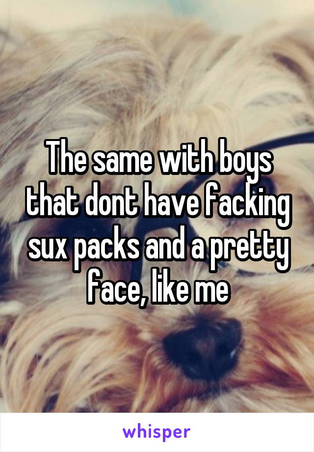 The same with boys that dont have facking sux packs and a pretty face, like me