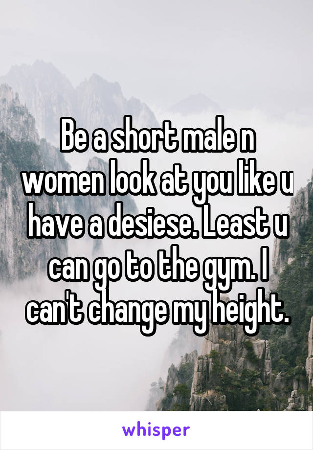 Be a short male n women look at you like u have a desiese. Least u can go to the gym. I can't change my height.