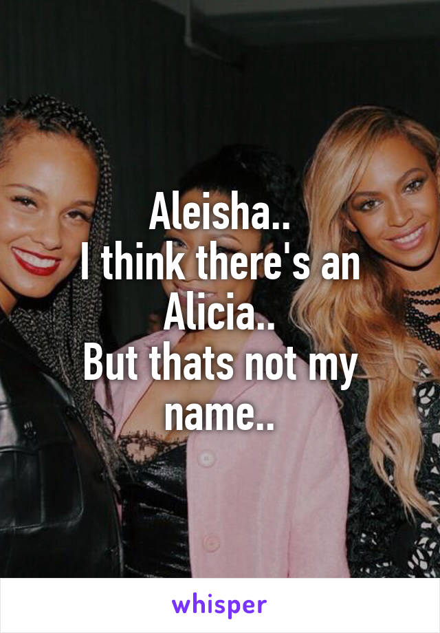 Aleisha..
I think there's an Alicia..
But thats not my name..