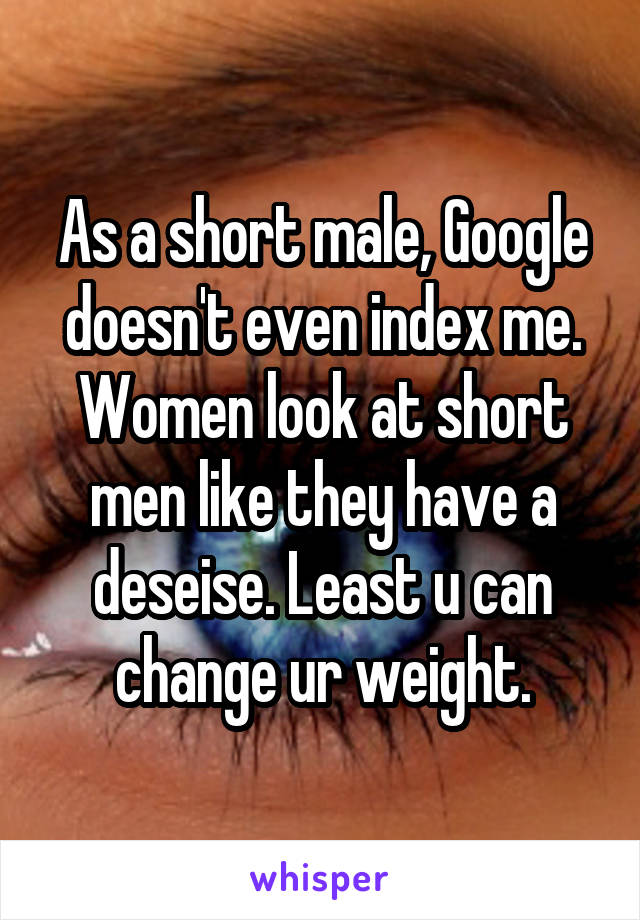 As a short male, Google doesn't even index me. Women look at short men like they have a deseise. Least u can change ur weight.