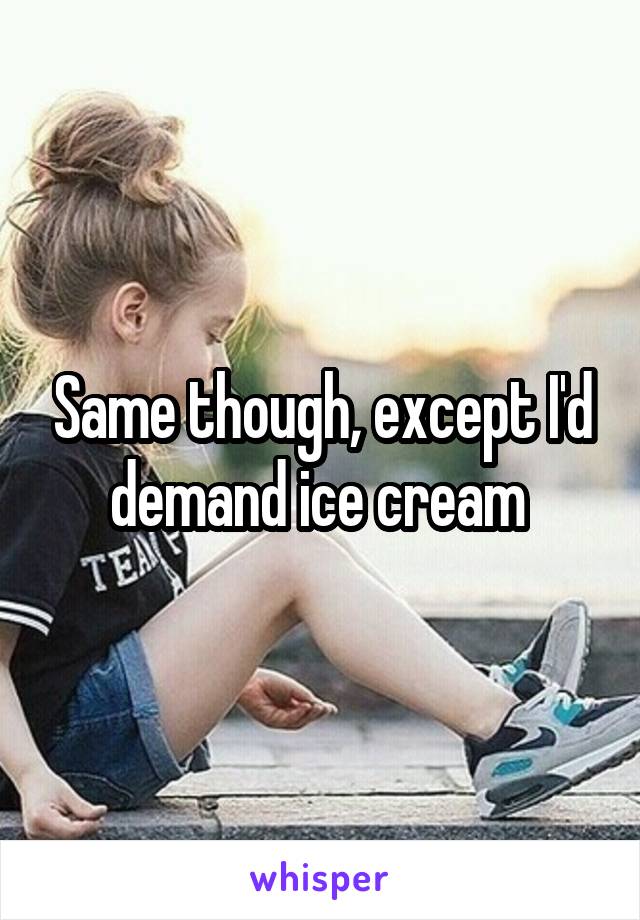 Same though, except I'd demand ice cream 