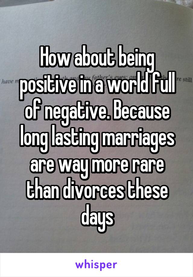 How about being positive in a world full of negative. Because long lasting marriages are way more rare than divorces these days