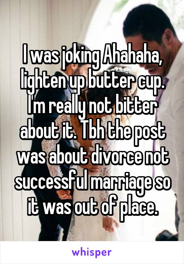 I was joking Ahahaha, lighten up butter cup. I'm really not bitter about it. Tbh the post was about divorce not successful marriage so it was out of place.